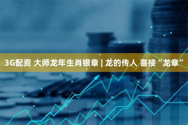 3G配资 大师龙年生肖银章 | 龙的传人 喜接“龙章”