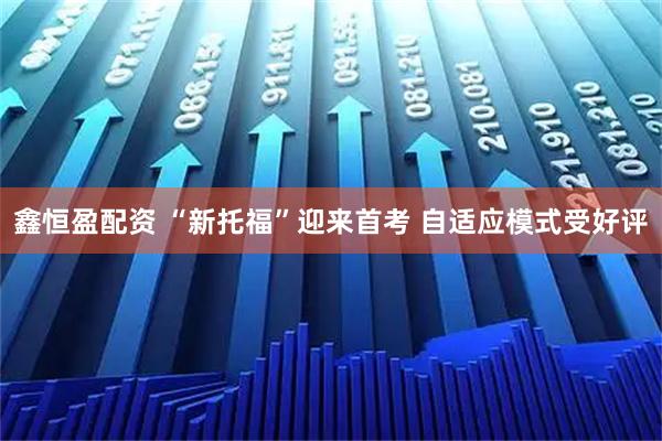 鑫恒盈配资 “新托福”迎来首考 自适应模式受好评