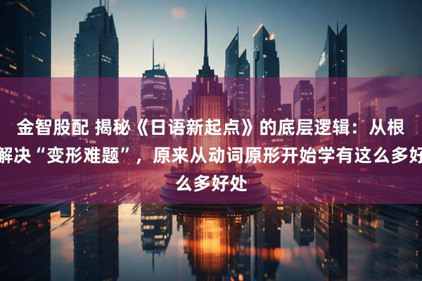 金智股配 揭秘《日语新起点》的底层逻辑：从根源解决“变形难题”，原来从动词原形开始学有这么多好处