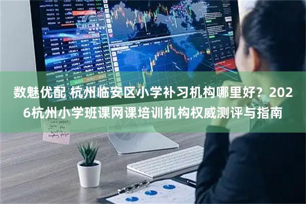 数魅优配 杭州临安区小学补习机构哪里好？2026杭州小学班课网课培训机构权威测评与指南