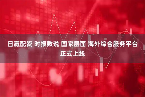 日赢配资 时报数说 国家层面 海外综合服务平台正式上线