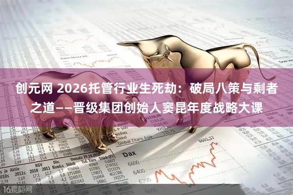 创元网 2026托管行业生死劫：破局八策与剩者之道——晋级集团创始人窦昆年度战略大课
