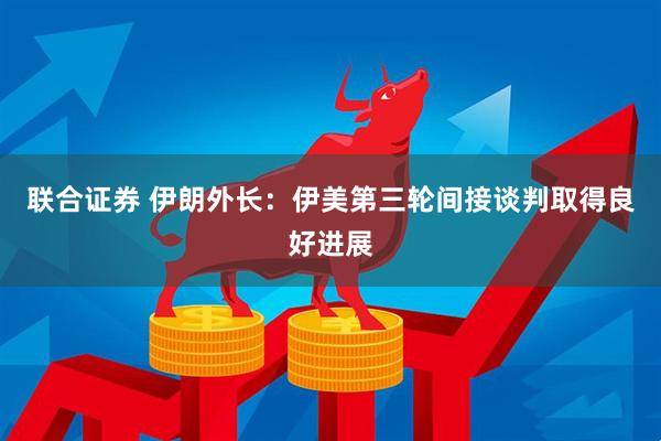 联合证券 伊朗外长：伊美第三轮间接谈判取得良好进展