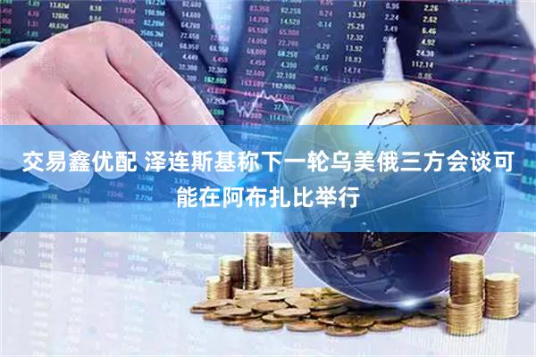 交易鑫优配 泽连斯基称下一轮乌美俄三方会谈可能在阿布扎比举行