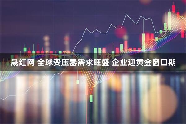 晟红网 全球变压器需求旺盛 企业迎黄金窗口期