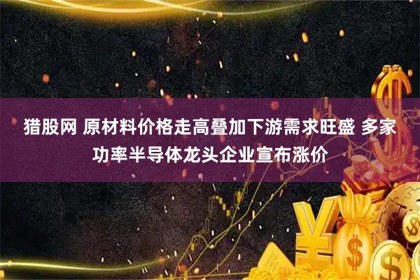 猎股网 原材料价格走高叠加下游需求旺盛 多家功率半导体龙头企业宣布涨价