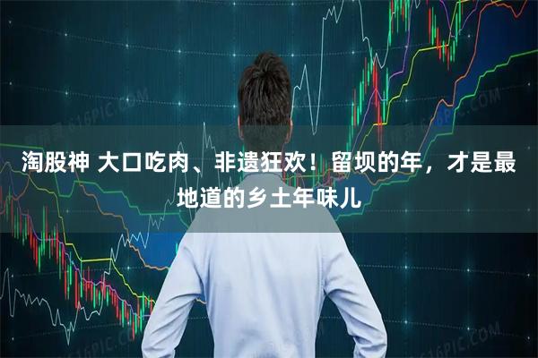 淘股神 大口吃肉、非遗狂欢！留坝的年，才是最地道的乡土年味儿