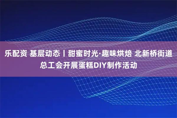 乐配资 基层动态丨甜蜜时光·趣味烘焙 北新桥街道总工会开展蛋糕DIY制作活动