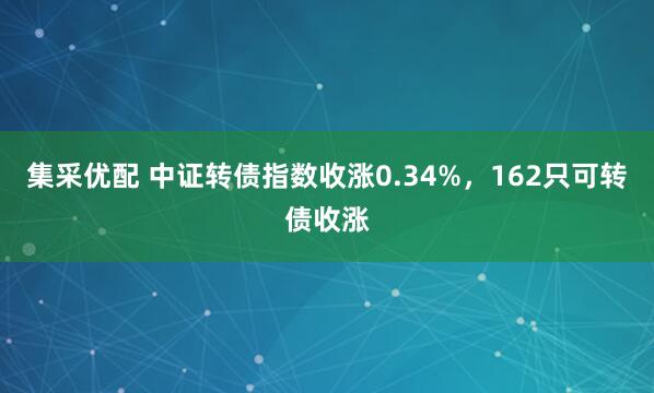 集采优配 中证转债指数收涨0.34%，162只可转债收涨