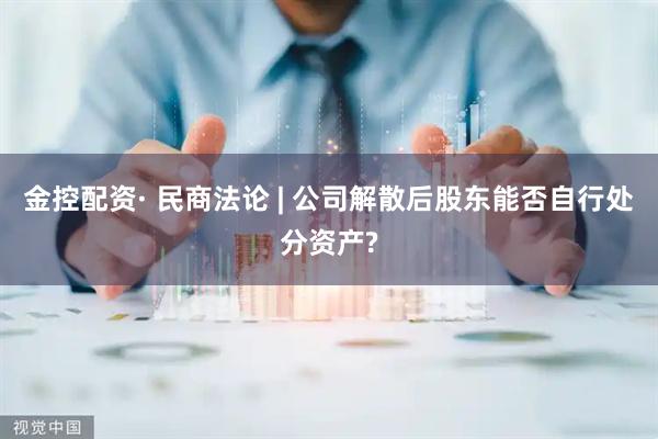金控配资· 民商法论 | 公司解散后股东能否自行处分资产?