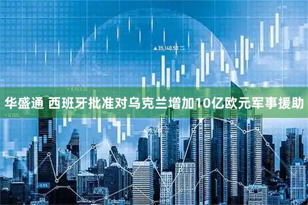 华盛通 西班牙批准对乌克兰增加10亿欧元军事援助