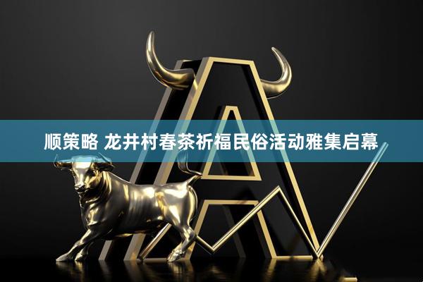 顺策略 龙井村春茶祈福民俗活动雅集启幕