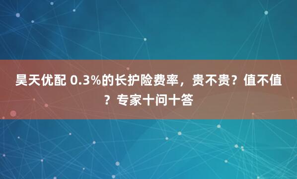 昊天优配 0.3%的长护险费率，贵不贵？值不值？专家十问十答