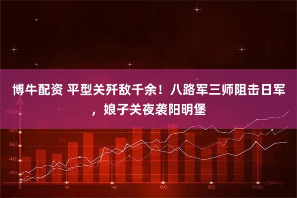 博牛配资 平型关歼敌千余！八路军三师阻击日军，娘子关夜袭阳明堡