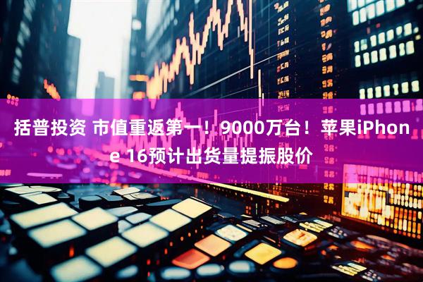 括普投资 市值重返第一！9000万台！苹果iPhone 16预计出货量提振股价