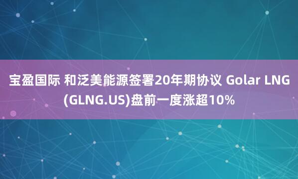 宝盈国际 和泛美能源签署20年期协议 Golar LNG(GLNG.US)盘前一度涨超10%